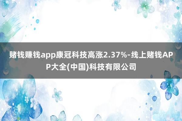赌钱赚钱app康冠科技高涨2.37%-线上赌钱APP大全(中国)科技有限公司