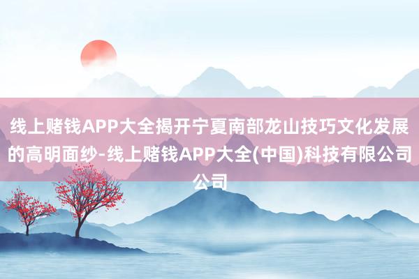 线上赌钱APP大全揭开宁夏南部龙山技巧文化发展的高明面纱-线上赌钱APP大全(中国)科技有限公司
