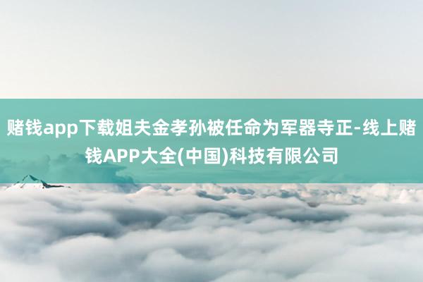赌钱app下载姐夫金孝孙被任命为军器寺正-线上赌钱APP大全(中国)科技有限公司