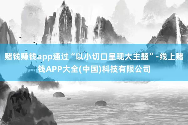赌钱赚钱app通过“以小切口呈现大主题”-线上赌钱APP大全(中国)科技有限公司