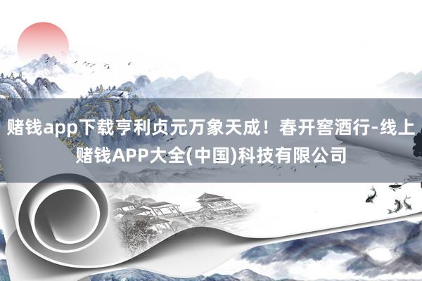 赌钱app下载亨利贞元万象天成！春开窖酒行-线上赌钱APP大全(中国)科技有限公司