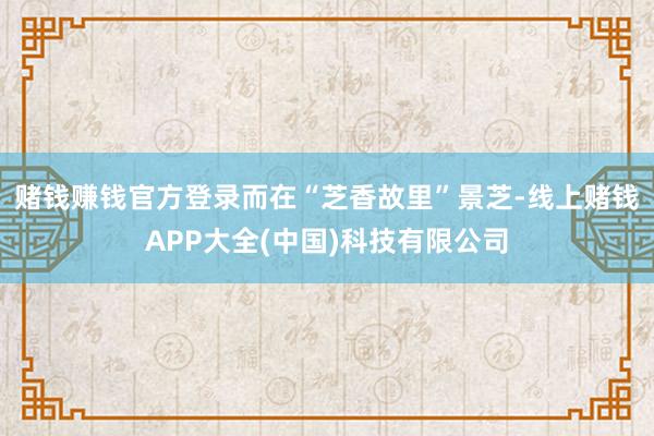 赌钱赚钱官方登录而在“芝香故里”景芝-线上赌钱APP大全(中国)科技有限公司