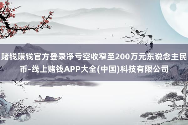 赌钱赚钱官方登录净亏空收窄至200万元东说念主民币-线上赌钱APP大全(中国)科技有限公司