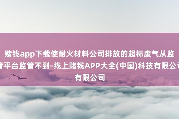 赌钱app下载使耐火材料公司排放的超标废气从监管平台监管不到-线上赌钱APP大全(中国)科技有限公司
