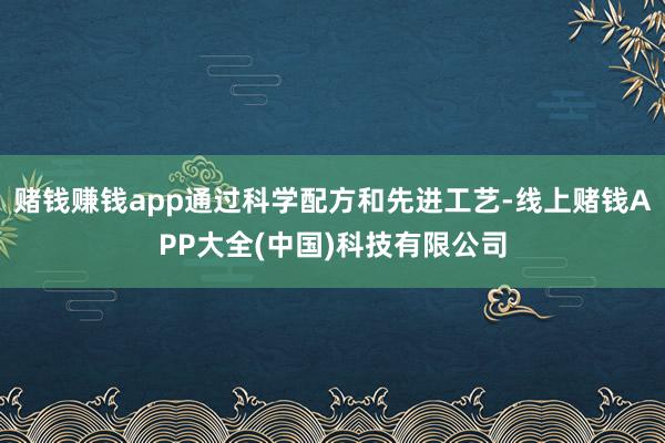 赌钱赚钱app通过科学配方和先进工艺-线上赌钱APP大全(中国)科技有限公司