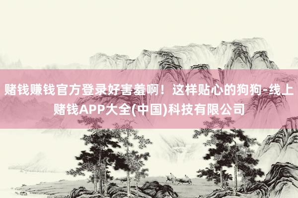 赌钱赚钱官方登录好害羞啊！这样贴心的狗狗-线上赌钱APP大全(中国)科技有限公司