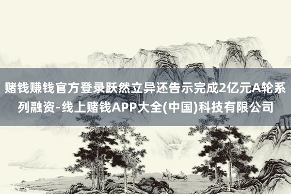 赌钱赚钱官方登录跃然立异还告示完成2亿元A轮系列融资-线上赌钱APP大全(中国)科技有限公司