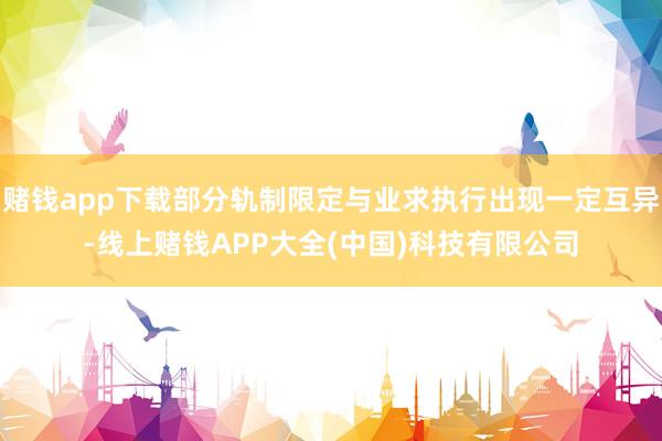 赌钱app下载部分轨制限定与业求执行出现一定互异-线上赌钱APP大全(中国)科技有限公司