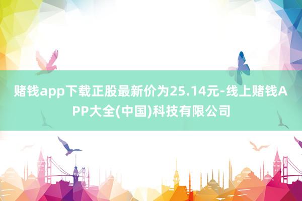 赌钱app下载正股最新价为25.14元-线上赌钱APP大全(中国)科技有限公司