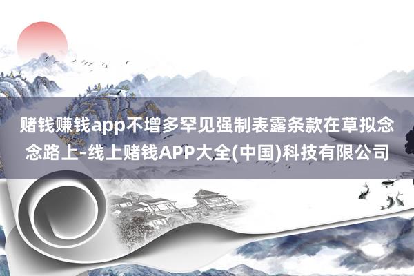 赌钱赚钱app　　不增多罕见强制表露条款　　在草拟念念路上-线上赌钱APP大全(中国)科技有限公司