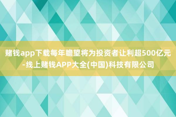 赌钱app下载每年瞻望将为投资者让利超500亿元-线上赌钱APP大全(中国)科技有限公司