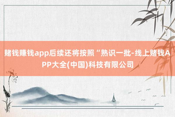 赌钱赚钱app后续还将按照“熟识一批-线上赌钱APP大全(中国)科技有限公司
