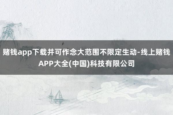 赌钱app下载并可作念大范围不限定生动-线上赌钱APP大全(中国)科技有限公司
