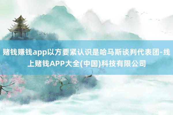 赌钱赚钱app以方要紧认识是哈马斯谈判代表团-线上赌钱APP大全(中国)科技有限公司