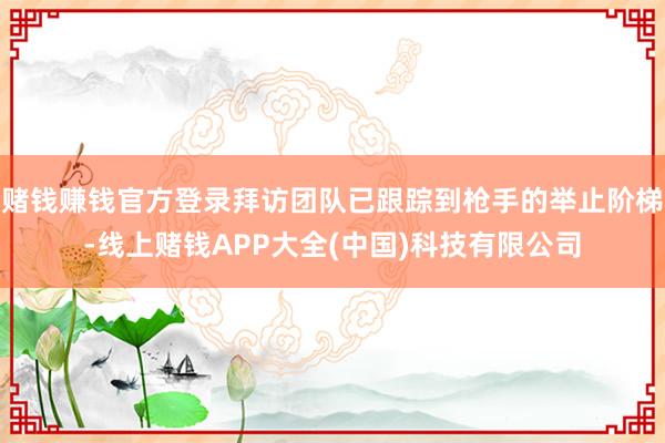 赌钱赚钱官方登录拜访团队已跟踪到枪手的举止阶梯-线上赌钱APP大全(中国)科技有限公司