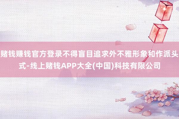 赌钱赚钱官方登录不得盲目追求外不雅形象和作派头式-线上赌钱APP大全(中国)科技有限公司