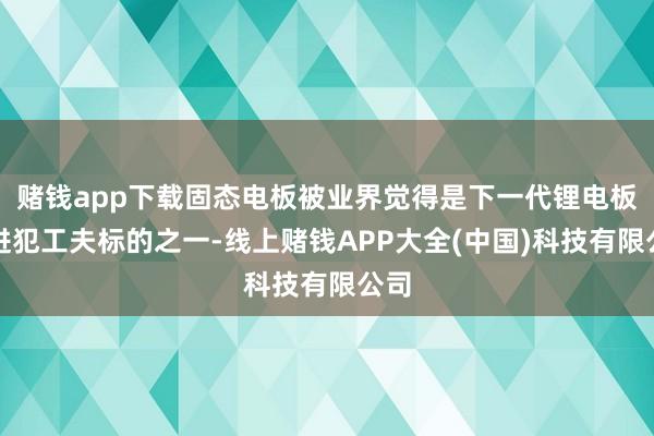 赌钱app下载固态电板被业界觉得是下一代锂电板的进犯工夫标的之一-线上赌钱APP大全(中国)科技有限公司