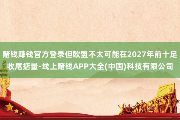 赌钱赚钱官方登录但欧盟不太可能在2027年前十足收尾掂量-线上赌钱APP大全(中国)科技有限公司