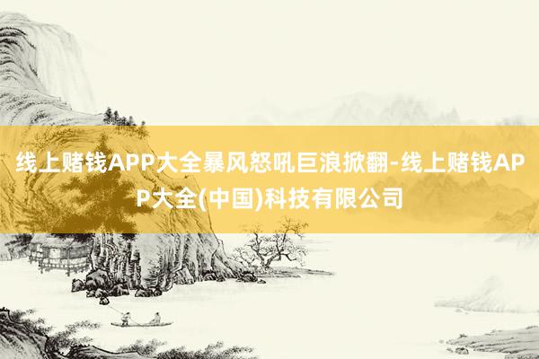 线上赌钱APP大全暴风怒吼巨浪掀翻-线上赌钱APP大全(中国)科技有限公司