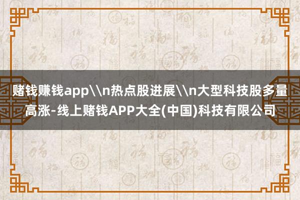 赌钱赚钱app\n热点股进展\n大型科技股多量高涨-线上赌钱APP大全(中国)科技有限公司