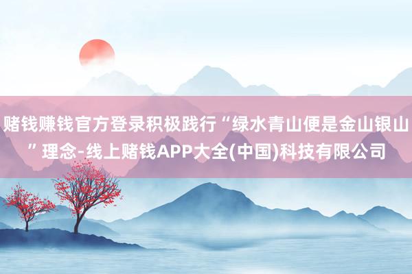 赌钱赚钱官方登录积极践行“绿水青山便是金山银山”理念-线上赌钱APP大全(中国)科技有限公司