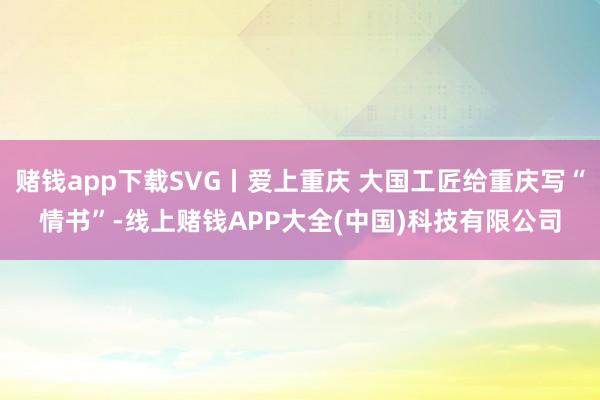 赌钱app下载SVG丨爱上重庆 大国工匠给重庆写“情书”-线上赌钱APP大全(中国)科技有限公司