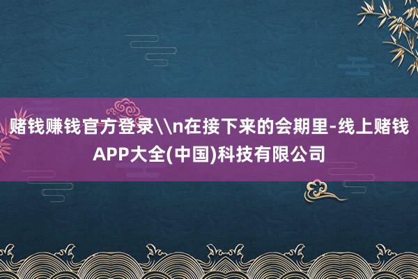 赌钱赚钱官方登录\n在接下来的会期里-线上赌钱APP大全(中国)科技有限公司
