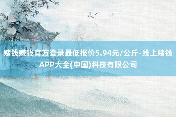 赌钱赚钱官方登录最低报价5.94元/公斤-线上赌钱APP大全(中国)科技有限公司