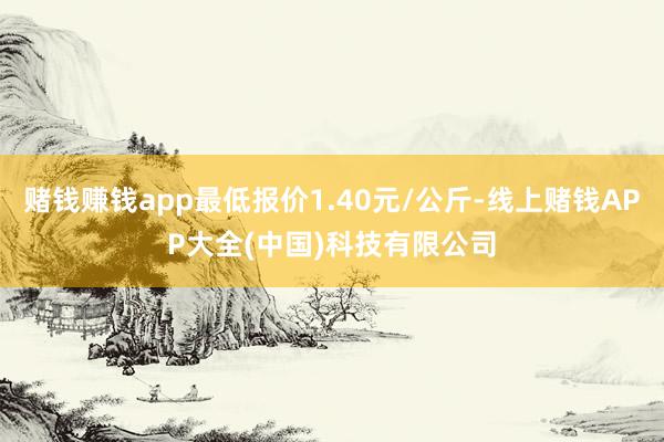 赌钱赚钱app最低报价1.40元/公斤-线上赌钱APP大全(中国)科技有限公司