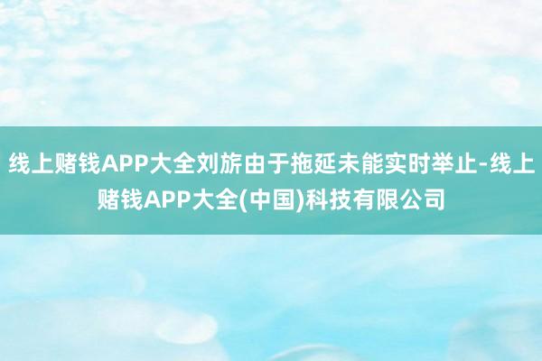 线上赌钱APP大全刘旂由于拖延未能实时举止-线上赌钱APP大全(中国)科技有限公司