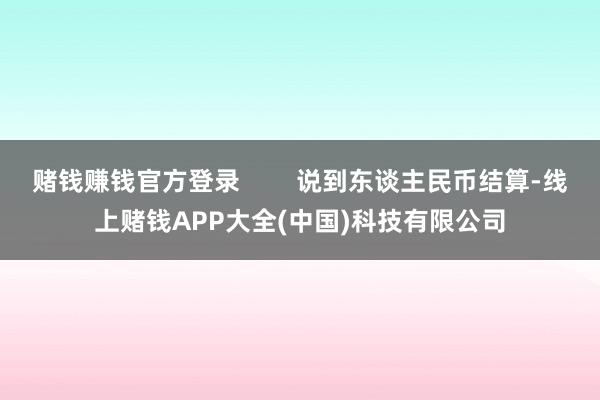 赌钱赚钱官方登录        说到东谈主民币结算-线上赌钱APP大全(中国)科技有限公司