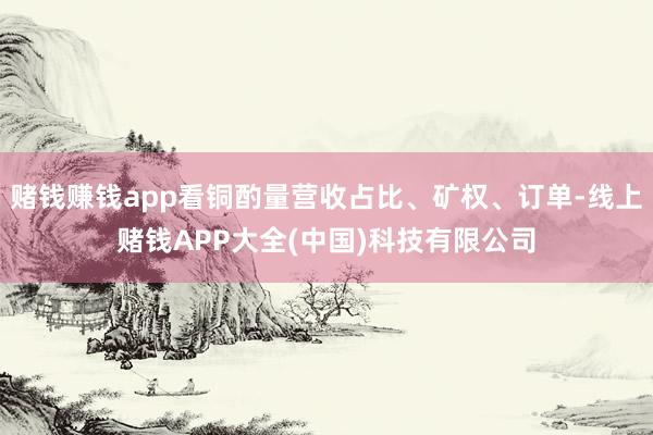 赌钱赚钱app看铜酌量营收占比、矿权、订单-线上赌钱APP大全(中国)科技有限公司