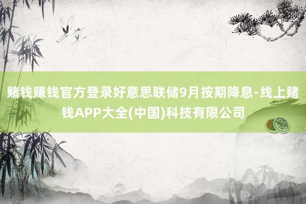 赌钱赚钱官方登录好意思联储9月按期降息-线上赌钱APP大全(中国)科技有限公司