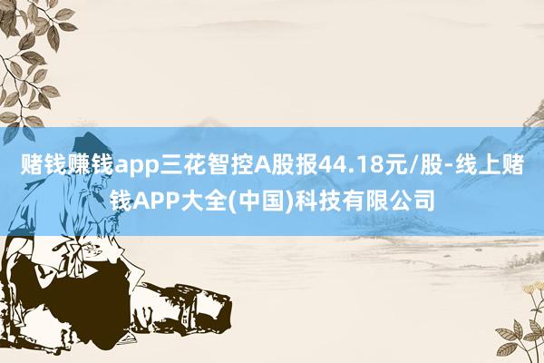赌钱赚钱app三花智控A股报44.18元/股-线上赌钱APP大全(中国)科技有限公司