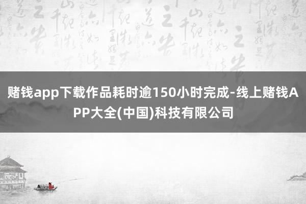 赌钱app下载作品耗时逾150小时完成-线上赌钱APP大全(中国)科技有限公司