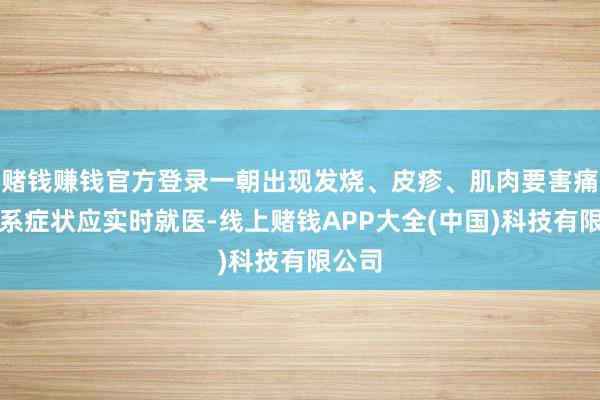 赌钱赚钱官方登录一朝出现发烧、皮疹、肌肉要害痛等干系症状应实时就医-线上赌钱APP大全(中国)科技有限公司