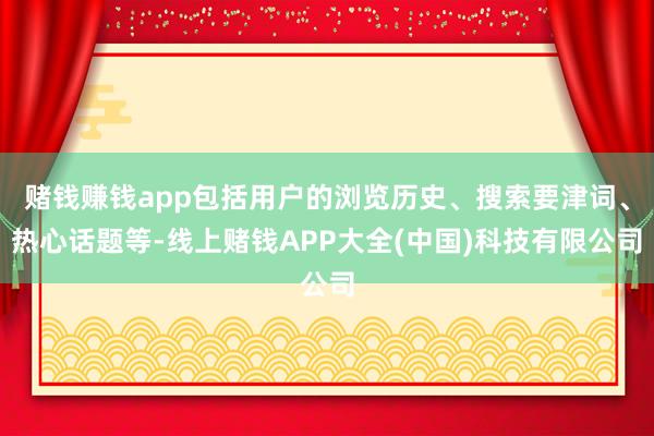 赌钱赚钱app包括用户的浏览历史、搜索要津词、热心话题等-线上赌钱APP大全(中国)科技有限公司