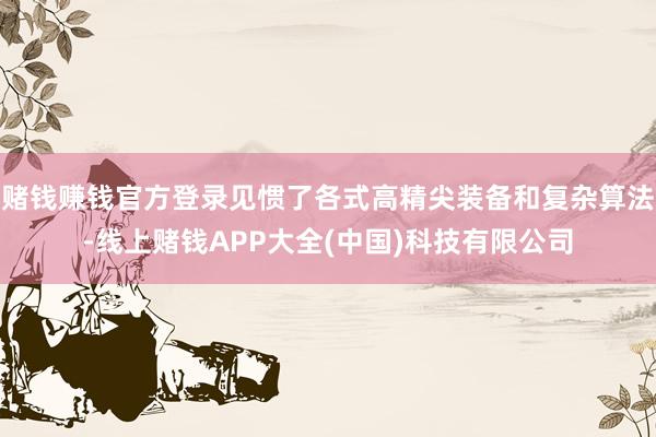赌钱赚钱官方登录见惯了各式高精尖装备和复杂算法-线上赌钱APP大全(中国)科技有限公司