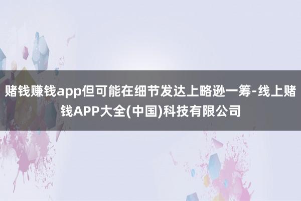 赌钱赚钱app但可能在细节发达上略逊一筹-线上赌钱APP大全(中国)科技有限公司