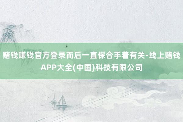 赌钱赚钱官方登录而后一直保合手着有关-线上赌钱APP大全(中国)科技有限公司