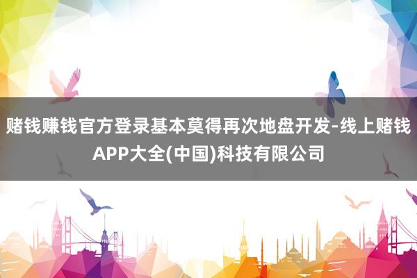 赌钱赚钱官方登录基本莫得再次地盘开发-线上赌钱APP大全(中国)科技有限公司