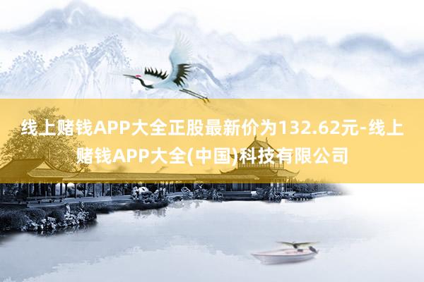 线上赌钱APP大全正股最新价为132.62元-线上赌钱APP大全(中国)科技有限公司
