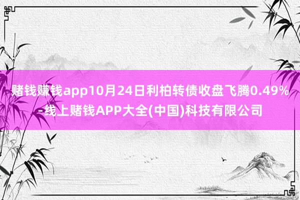 赌钱赚钱app10月24日利柏转债收盘飞腾0.49%-线上赌钱APP大全(中国)科技有限公司