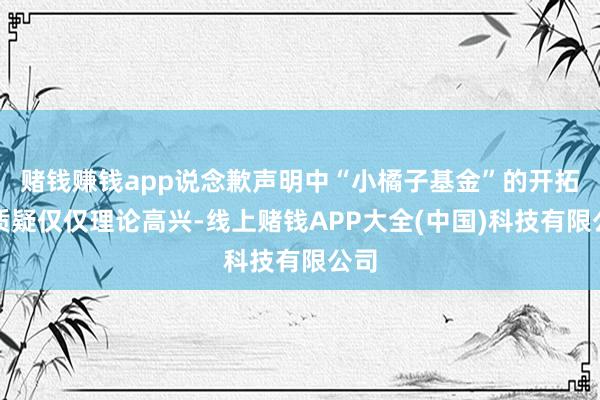 赌钱赚钱app说念歉声明中“小橘子基金”的开拓被质疑仅仅理论高兴-线上赌钱APP大全(中国)科技有限公司