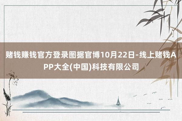 赌钱赚钱官方登录图据官博10月22日-线上赌钱APP大全(中国)科技有限公司