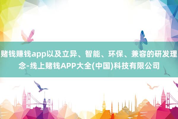 赌钱赚钱app以及立异、智能、环保、兼容的研发理念-线上赌钱APP大全(中国)科技有限公司
