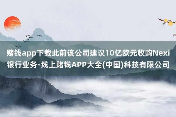 赌钱app下载此前该公司建议10亿欧元收购Nexi银行业务-线上赌钱APP大全(中国)科技有限公司