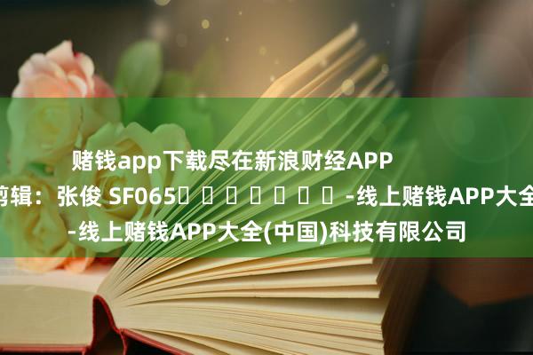 赌钱app下载尽在新浪财经APP            						连累剪辑：张俊 SF065							-线上赌钱APP大全(中国)科技有限公司