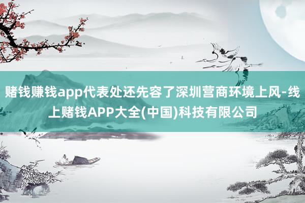 赌钱赚钱app代表处还先容了深圳营商环境上风-线上赌钱APP大全(中国)科技有限公司