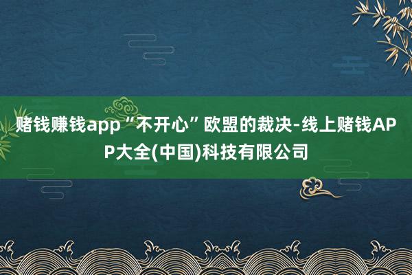 赌钱赚钱app“不开心”欧盟的裁决-线上赌钱APP大全(中国)科技有限公司